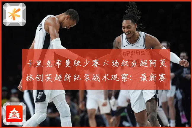 卡里克率曼联少赛六场积分超阿莫林创英超新纪录战术观察：最新赛事动态与深度分析