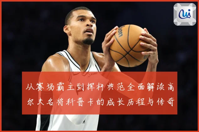 从赛场霸主到挥杆典范全面解读高尔夫名将科普卡的成长历程与传奇成就解析：最新赛事动态与深度分析