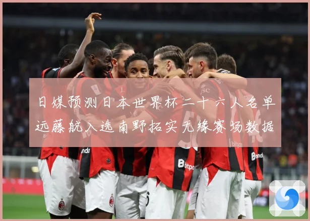 日媒预测日本世界杯二十六人名单远藤航入选南野拓实无缘赛场数据研判：最新赛事动态与深度分析