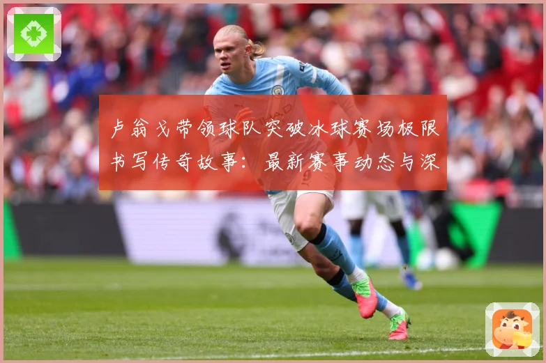 卢翁戈带领球队突破冰球赛场极限书写传奇故事：最新赛事动态与深度分析