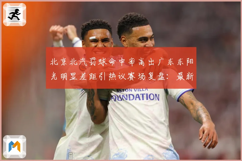 北京北汽罚球命中率高出广东东阳光明显差距引热议赛场复盘：最新赛事动态与深度分析