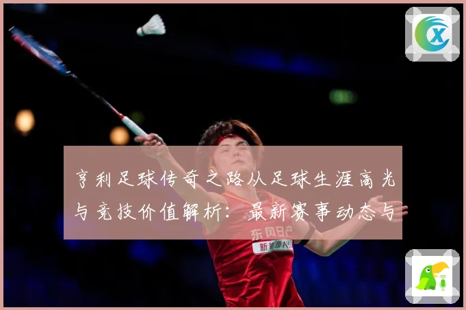 亨利足球传奇之路从足球生涯高光与竞技价值解析：最新赛事动态与深度分析