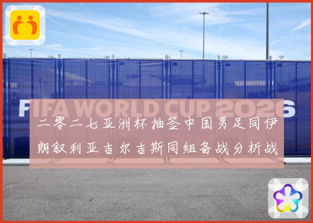 二零二七亚洲杯抽签中国男足同伊朗叙利亚吉尔吉斯同组备战分析战术观察：最新赛事动态与深度分析
