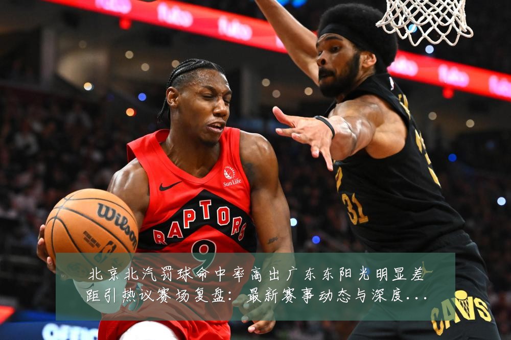 北京北汽罚球命中率高出广东东阳光明显差距引热议赛场复盘:最新赛事动态与深度分析